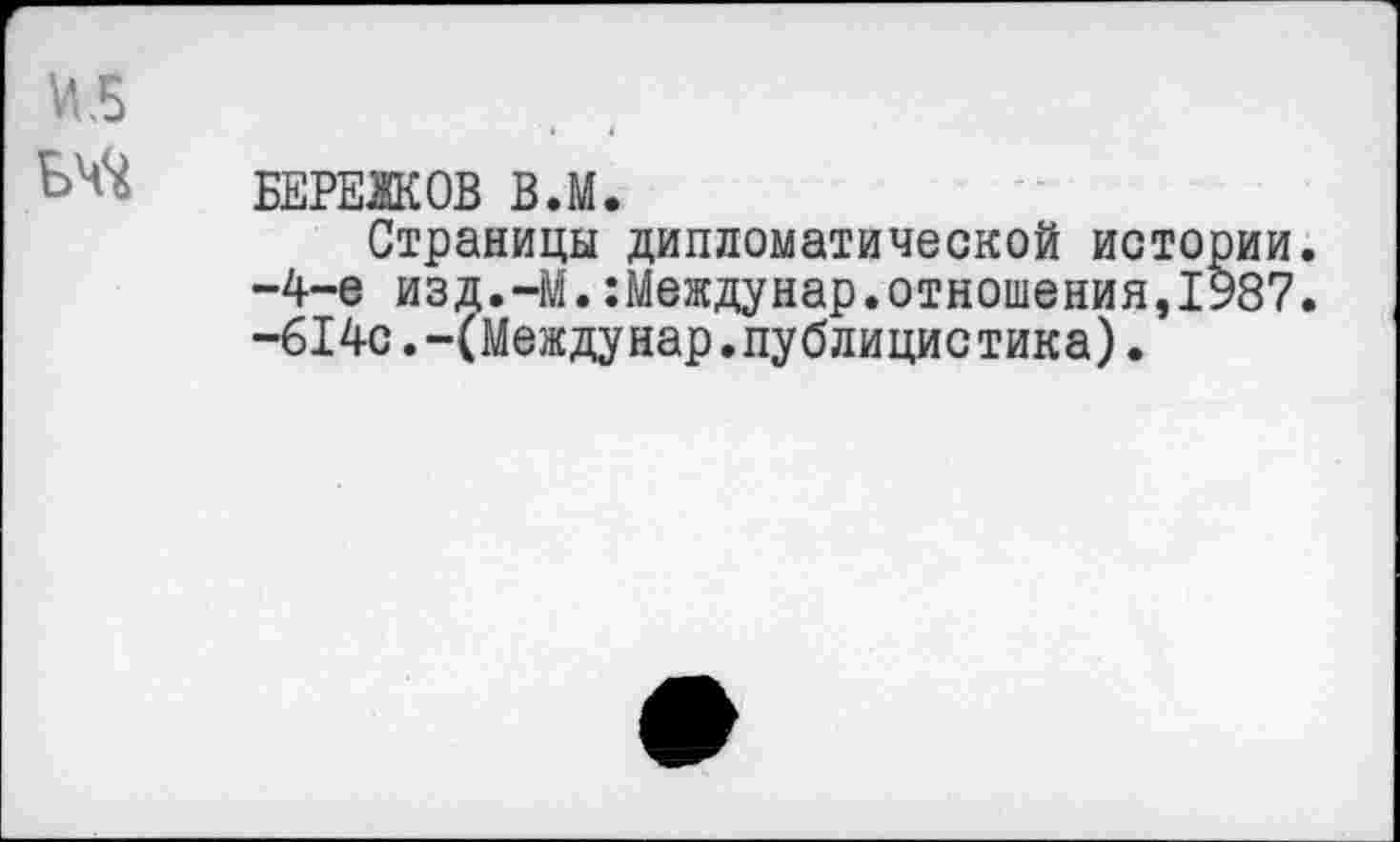 ﻿БЕРЕЖОВ В.М.
Страницы дипломатической истории. -4-е изд.—М.:Междунар.отношения,1987. -614с.-(Междунар.публицистика).